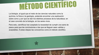 La biología, al igual que el resto de las ciencias naturales como la
química, la física o la geología, pretende encontrar una explicación
sobre como y por que se dan los distintos procesos de la naturaleza; en
el caso concreto de la biología, en los seres vivos.
Para esto, científicos han aceptado la necesidad de cumplir una serie de
pasos para que las conclusiones a las que se lleguen sean validas y
aceptables. A estas etapas las conocemos como el método científico.
 