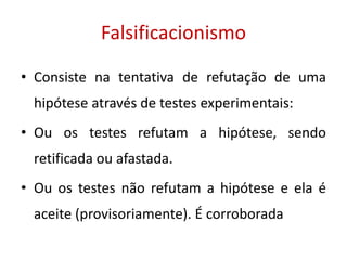 Falsificacionismo
• Consiste na tentativa de refutação de uma
hipótese através de testes experimentais:
• Ou os testes refutam a hipótese, sendo
retificada ou afastada.
• Ou os testes não refutam a hipótese e ela é
aceite (provisoriamente). É corroborada
 