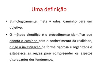 Uma definição
• Etimologicamente: meta + odos. Caminho para um
objetivo.
• O método científico é o procedimento científico que
aponta o caminho para o conhecimento da realidade,
dirige a investigação de forma rigorosa e organizada e
estabelece as regras para compreender os aspetos
discrepantes dos fenómenos.
 