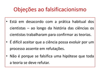Objeções ao falsificacionismo
• Está em desacordo com a prática habitual dos
cientistas – ao longo da história das ciências os
cientistas trabalharam para confirmar as teorias.
• É difícil aceitar que a ciência possa evoluir por um
processo assente em refutações.
• Não é porque se falsifica uma hipótese que toda
a teoria se deve refutar.
 