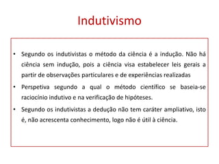 Indutivismo
• Segundo os indutivistas o método da ciência é a indução. Não há
ciência sem indução, pois a ciência visa estabelecer leis gerais a
partir de observações particulares e de experiências realizadas
• Perspetiva segundo a qual o método científico se baseia-se
raciocínio indutivo e na verificação de hipóteses.
• Segundo os indutivistas a dedução não tem caráter ampliativo, isto
é, não acrescenta conhecimento, logo não é útil à ciência.
 