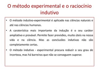 O método experimental e o raciocínio
indutivo
• O método indutivo-experimental é aplicado nas ciências naturais e
até nas ciências humanas.
• A caraterística mais importante da indução é o seu caráter
ampliativo e provável. Permite fazer previsões, muito úteis na nossa
vida e na ciência. Mas as conclusões indutivas não são
completamente certas.
• O método indutivo - experimental procura reduzir o seu grau de
incerteza, mas há barreiras que não se conseguem superar.
 