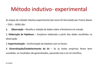 Método indutivo- experimental
As etapas do método indutivo-experimental (tal como foi formulado por Francis Bacon
– 1561 – 1626) são:
1. Observação – Recolha e seleção de dados sobre o fenómeno em estudo.
2. Elaboração de hipóteses – Conjetura elaborada a partir dos dados recolhidos na
observação
3. Experimentação – Confrontação da hipótese com os factos.
4. Generalização/Estabelecimento da lei – Se os testes empíricos forem bem
sucedidos, os resultados são generalizados, passando esta a ser lei científica.
Ver exemplo
 