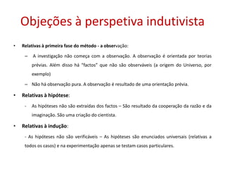 Objeções à perspetiva indutivista
• Relativas à primeira fase do método - a observação:
– A investigação não começa com a observação. A observação é orientada por teorias
prévias. Além disso há “factos” que não são observáveis (a origem do Universo, por
exemplo)
– Não há observação pura. A observação é resultado de uma orientação prévia.
• Relativas à hipótese:
- As hipóteses não são extraídas dos factos – São resultado da cooperação da razão e da
imaginação. São uma criação do cientista.
• Relativas à indução:
- As hipóteses não são verificáveis – As hipóteses são enunciados universais (relativas a
todos os casos) e na experimentação apenas se testam casos particulares.
 