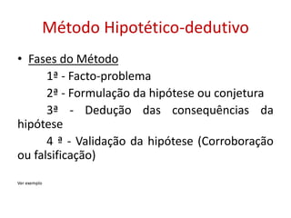 Método Hipotético-dedutivo
• Fases do Método
1ª - Facto-problema
2ª - Formulação da hipótese ou conjetura
3ª - Dedução das consequências da
hipótese
4 ª - Validação da hipótese (Corroboração
ou falsificação)
Ver exemplo
 
