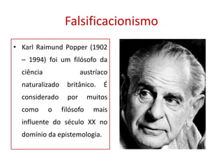 Falsificacionismo
• Karl Raimund Popper (1902
– 1994) foi um filósofo da
ciência austríaco
naturalizado britânico. É
considerado por muitos
como o filósofo mais
influente do século XX no
domínio da epistemologia.
 