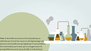 Tesis. Sedesarrolló unavacunaen forma dejarabe quese
administra por vía oral. Esta vacunano solo logró proteger a las
personas contra la polio sino que lograba que no sean portadoras
dela enfermedad y, por lo tanto, que no contagien (esta es la
principal diferencia con la vacuna deSalk). Es al día dehoyla
 