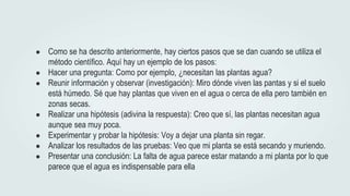 ● Como se ha descrito anteriormente, hay ciertos pasos que se dan cuando se utiliza el
método científico. Aquí hay un ejemplo de los pasos:
● Hacer una pregunta: Como por ejemplo, ¿necesitan las plantas agua?
● Reunir información y observar (investigación): Miro dónde viven las pantas y si el suelo
está húmedo. Sé que hay plantas que viven en el agua o cerca de ella pero también en
zonas secas.
● Realizar una hipótesis (adivina la respuesta): Creo que sí, las plantas necesitan agua
aunque sea muy poca.
● Experimentar y probar la hipótesis: Voy a dejar una planta sin regar.
● Analizar los resultados de las pruebas: Veo que mi planta se está secando y muriendo.
● Presentar una conclusión: La falta de agua parece estar matando a mi planta por lo que
parece que el agua es indispensable para ella
 