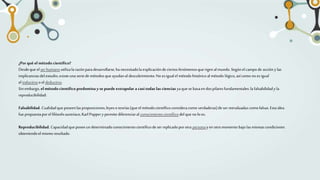 ¿Por qué el método científico?
Desdeque elser humanoutilizalarazónparadesarrollarse,ha necesitadola explicacióndeciertosfenómenosque rigen almundo. Segúnel campo de accióny las
implicanciasdelestudio,existeuna seriede métodosqueayudanal descubrimiento.No esigualel métodohistóricoalmétodo lógico,asícomo noesigual
el inductivoo el deductivo.
Sinembargo, el métodocientífico predomina y se puede extrapolar a casitodas las ciencias yaquese basaendospilaresfundamentales: la falsabilidady la
reproducibilidad:
Falsabilidad. Cualidadqueposeenlasproposiciones,leyeso teorías(queel métodocientíficoconsideracomo verdaderas)deser reevaluadascomofalsas.Estaidea
fue propuestaporel filósofoaustríaco,Karl Poppery permite diferenciaral conocimientocientíficodelquenoloes.
Reproducibilidad. Capacidadqueposeeundeterminadoconocimientocientíficode serreplicadoporotra personay en otromomento bajolasmismascondiciones
obteniendoelmismo resultado.
 