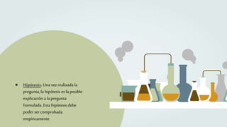 ● Hipótesis. Unavez realizada la
pregunta,la hipótesis es la posible
explicación a la pregunta
formulada. Esta hipótesis debe
poder ser comprobada
empíricamente
 