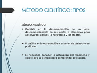 MÉTODO CIENTÍFICO: TIPOS
MÉTODO ANALÍTICO:
 Consiste en la desmembración de un todo,
descomponiéndolo en sus partes o elementos para
observar las causas, la naturaleza y los efectos.
 El análisis es la observación y examen de un hecho en
particular.
 Es necesario conocer la naturaleza del fenómeno y
objeto que se estudia para comprender su esencia.
 
