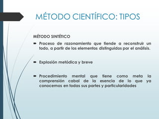 MÉTODO CIENTÍFICO: TIPOS
MÉTODO SINTÉTICO
 Proceso de razonamiento que tiende a reconstruir un
todo, a partir de los elementos distinguidos por el análisis.
 Explosión metódica y breve
 Procedimiento mental que tiene como meta la
comprensión cabal de la esencia de lo que ya
conocemos en todas sus partes y particularidades
 