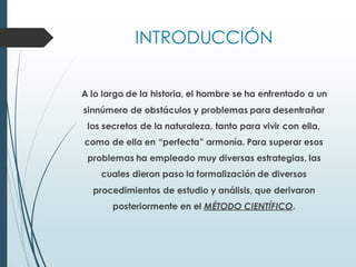 INTRODUCCIÓN
A lo largo de la historia, el hombre se ha enfrentado a un
sinnúmero de obstáculos y problemas para desentrañar
los secretos de la naturaleza, tanto para vivir con ella,
como de ella en “perfecta” armonía. Para superar esos
problemas ha empleado muy diversas estrategias, las
cuales dieron paso la formalización de diversos
procedimientos de estudio y análisis, que derivaron
posteriormente en el MÉTODO CIENTÍFICO.
 
