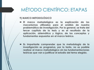 MÉTODO CIENTÍFICO: ETAPAS
9) MARCO METODOLÓGICO
 El marco metodológico es la explicación de los
mecanismos utilizados para el análisis de nuestra
problemática de investigación. Por lo general, se trata del
tercer capítulo de la tesis y es el resultado de la
aplicación, sistemática y lógica, de los conceptos y
fundamentos expuestos en el marco teórico.
 Es importante comprender que la metodología de la
investigación es progresiva, por lo tanto, no es posible
realizar el marco metodológico sin las fundamentaciones
teóricas que van a justificar el estudio del tema elegido.
 