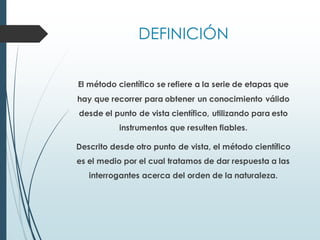 DEFINICIÓN
El método científico se refiere a la serie de etapas que
hay que recorrer para obtener un conocimiento válido
desde el punto de vista científico, utilizando para esto
instrumentos que resulten fiables.
Descrito desde otro punto de vista, el método científico
es el medio por el cual tratamos de dar respuesta a las
interrogantes acerca del orden de la naturaleza.
 
