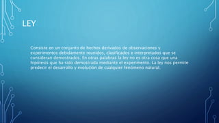LEY
Consiste en un conjunto de hechos derivados de observaciones y
experimentos debidamente reunidos, clasificados e interpretados que se
consideran demostrados. En otras palabras la ley no es otra cosa que una
hipótesis que ha sido demostrada mediante el experimento. La ley nos permite
predecir el desarrollo y evolución de cualquier fenómeno natural.
 