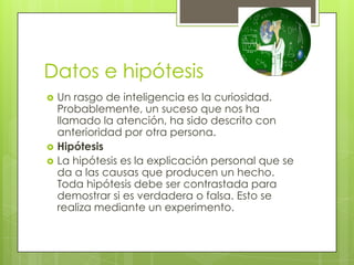 Datos e hipótesis
   Un rasgo de inteligencia es la curiosidad.
    Probablemente, un suceso que nos ha
    llamado la atención, ha sido descrito con
    anterioridad por otra persona.
   Hipótesis
   La hipótesis es la explicación personal que se
    da a las causas que producen un hecho.
    Toda hipótesis debe ser contrastada para
    demostrar si es verdadera o falsa. Esto se
    realiza mediante un experimento.
 