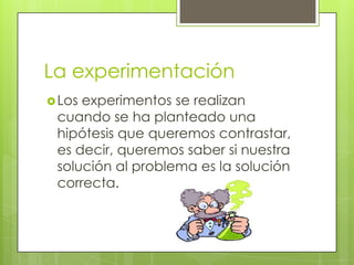 La experimentación
 Losexperimentos se realizan
 cuando se ha planteado una
 hipótesis que queremos contrastar,
 es decir, queremos saber si nuestra
 solución al problema es la solución
 correcta.
 