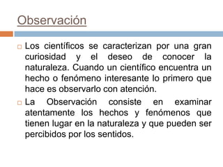 Observación
   Los científicos se caracterizan por una gran
    curiosidad y el deseo de conocer la
    naturaleza. Cuando un científico encuentra un
    hecho o fenómeno interesante lo primero que
    hace es observarlo con atención.
   La Observación consiste en examinar
    atentamente los hechos y fenómenos que
    tienen lugar en la naturaleza y que pueden ser
    percibidos por los sentidos.
 