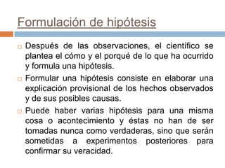 Formulación de hipótesis
   Después de las observaciones, el científico se
    plantea el cómo y el porqué de lo que ha ocurrido
    y formula una hipótesis.
   Formular una hipótesis consiste en elaborar una
    explicación provisional de los hechos observados
    y de sus posibles causas.
   Puede haber varias hipótesis para una misma
    cosa o acontecimiento y éstas no han de ser
    tomadas nunca como verdaderas, sino que serán
    sometidas a experimentos posteriores para
    confirmar su veracidad.
 
