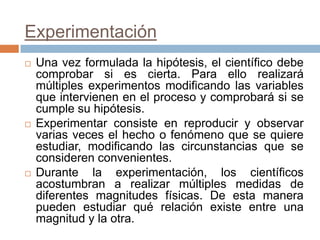 Experimentación
   Una vez formulada la hipótesis, el científico debe
    comprobar si es cierta. Para ello realizará
    múltiples experimentos modificando las variables
    que intervienen en el proceso y comprobará si se
    cumple su hipótesis.
   Experimentar consiste en reproducir y observar
    varias veces el hecho o fenómeno que se quiere
    estudiar, modificando las circunstancias que se
    consideren convenientes.
   Durante la experimentación, los científicos
    acostumbran a realizar múltiples medidas de
    diferentes magnitudes físicas. De esta manera
    pueden estudiar qué relación existe entre una
    magnitud y la otra.
 