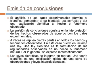 Emisión de conclusiones
   El análisis de los datos experimentales permite al
    científico comprobar si su hipótesis era correcta y dar
    una explicación científica al hecho o fenómeno
    observado.
   La emisión de conclusiones consiste en la interpretación
    de los hechos observados de acuerdo con los datos
    experimentales.
   A veces se repiten ciertas pautas en todos los hechos y
    fenómenos observados. En este caso puede enunciarse
    una ley. Una ley científica es la formulación de las
    regularidades observadas en un hecho o fenómeno
    natural. Por lo general, se expresa matemáticamente.
   Las leyes científicas se integran en teorías. Una teoría
    científica es una explicación global de una serie de
    observaciones y leyes interrelacionadas.
 