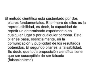 El método científico está sustentado por dos pilares fundamentales. El primero de ellos es la reproducibilidad, es decir, la capacidad de repetir un determinado experimento en cualquier lugar y por cualquier persona. Este pilar se basa, esencialmente, en la comunicación y publicidad de los resultados obtenidos. El segundo pilar es la falsabilidad. Es decir, que toda proposición científica tiene que ser susceptible de ser falsada (falsacionismo).  