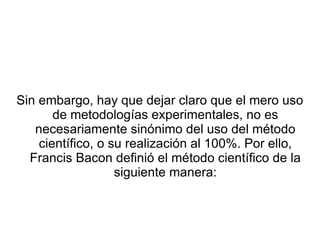 Sin embargo, hay que dejar claro que el mero uso de metodologías experimentales, no es necesariamente sinónimo del uso del método científico, o su realización al 100%. Por ello, Francis Bacon definió el método científico de la siguiente manera: 
