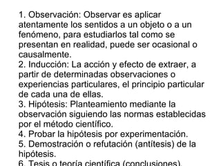 1. Observación: Observar es aplicar atentamente los sentidos a un objeto o a un fenómeno, para estudiarlos tal como se presentan en realidad, puede ser ocasional o causalmente. 2. Inducción: La acción y efecto de extraer, a partir de determinadas observaciones o experiencias particulares, el principio particular de cada una de ellas. 3. Hipótesis: Planteamiento mediante la observación siguiendo las normas establecidas por el método científico. 4. Probar la hipótesis por experimentación. 5. Demostración o refutación (antítesis) de la hipótesis. 6. Tesis o teoría científica (conclusiones). 