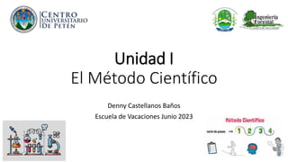 Unidad I
El Método Científico
Denny Castellanos Baños
Escuela de Vacaciones Junio 2023
 