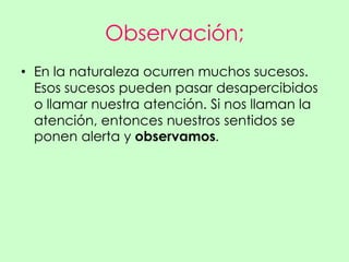 Observación;
• En la naturaleza ocurren muchos sucesos.
  Esos sucesos pueden pasar desapercibidos
  o llamar nuestra atención. Si nos llaman la
  atención, entonces nuestros sentidos se
  ponen alerta y observamos.
 