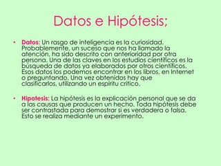 Datos e Hipótesis;
• Datos: Un rasgo de inteligencia es la curiosidad.
  Probablemente, un suceso que nos ha llamado la
  atención, ha sido descrito con anterioridad por otra
  persona. Una de las claves en los estudios científicos es la
  búsqueda de datos ya elaborados por otros científicos.
  Esos datos los podemos encontrar en los libros, en Internet
  o preguntando. Una vez obtenidos hay que
  clasificarlos, utilizando un espíritu critico.

• Hipotesis: La hipótesis es la explicación personal que se da
  a las causas que producen un hecho. Toda hipótesis debe
  ser contrastada para demostrar si es verdadera o falsa.
  Esto se realiza mediante un experimento.
 