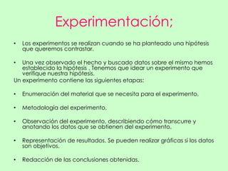 Experimentación;
•   Los experimentos se realizan cuando se ha planteado una hipótesis
    que queremos contrastar.

•  Una vez observado el hecho y buscado datos sobre el mismo hemos
   establecido la hipótesis . Tenemos que idear un experimento que
   verifique nuestra hipótesis.
Un experimento contiene las siguientes etapas:

•   Enumeración del material que se necesita para el experimento.

•   Metodología del experimento.

•   Observación del experimento, describiendo cómo transcurre y
    anotando los datos que se obtienen del experimento.

•   Representación de resultados. Se pueden realizar gráficas si los datos
    son objetivos.

•   Redacción de las conclusiones obtenidas.
 