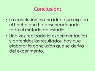 Conclusión;
• La conclusión es una idea que explica
  el hecho que ha desencadenado
  todo el método de estudio.
• Una vez realizada la experimentación
  y obtenidos los resultados, hay que
  elaborar la conclusión que se deriva
  del experimento.
 