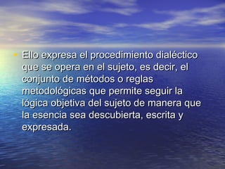 • Ello expresa el procedimiento dialéctico
 que se opera en el sujeto, es decir, el
 conjunto de métodos o reglas
 metodológicas que permite seguir la
 lógica objetiva del sujeto de manera que
 la esencia sea descubierta, escrita y
 expresada.
 