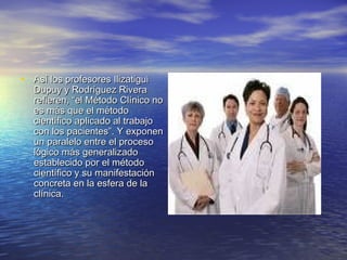 • Así los profesores Ilizatigui
   Dupuy y Rodríguez Rivera
   refieren, “el Método Clínico no
   es más que el método
   científico aplicado al trabajo
   con los pacientes”. Y exponen
   un paralelo entre el proceso
   lógico más generalizado
   establecido por el método
   científico y su manifestación
   concreta en la esfera de la
   clínica.
 