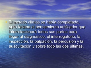 • El método clínico se había completado,
 pero faltaba el pensamiento unificador que
 interrelacionará todas sus partes para
 llegar al diagnóstico: el interrogatorio, la
 inspección, la palpación, la percusión y la
 auscultación y sobre todo las dos últimas.
 