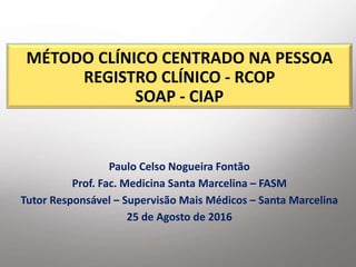 MÉTODO CLÍNICO CENTRADO NA PESSOA
REGISTRO CLÍNICO - RCOP
SOAP - CIAP
Paulo Celso Nogueira Fontão
Prof. Fac. Medicina Santa Marcelina – FASM
Tutor Responsável – Supervisão Mais Médicos – Santa Marcelina
25 de Agosto de 2016
 