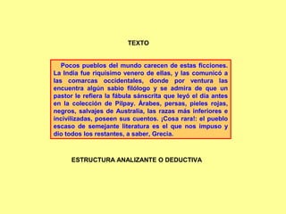 Pocos pueblos del mundo carecen de estas ficciones.
La India fue riquísimo venero de ellas, y las comunicó a
las comarcas occidentales, donde por ventura las
encuentra algún sabio filólogo y se admira de que un
pastor le refiera la fábula sánscrita que leyó el día antes
en la colección de Pilpay. Árabes, persas, pieles rojas,
negros, salvajes de Australia, las razas más inferiores e
incivilizadas, poseen sus cuentos. ¡Cosa rara!: el pueblo
escaso de semejante literatura es el que nos impuso y
dio todos los restantes, a saber, Grecia.
TEXTO
ESTRUCTURA ANALIZANTE O DEDUCTIVA
 