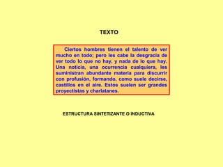 Ciertos hombres tienen el talento de ver
mucho en todo; pero les cabe la desgracia de
ver todo lo que no hay, y nada de lo que hay.
Una noticia, una ocurrencia cualquiera, les
suministran abundante materia para discurrir
con profusión, formando, como suele decirse,
castillos en el aire. Estos suelen ser grandes
proyectistas y charlatanes.
TEXTO
ESTRUCTURA SINTETIZANTE O INDUCTIVA
 