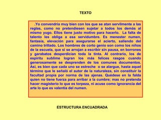 .Yo convendría muy bien con los que se atan servilmente a las
reglas, como no pretendiesen sujetar a todos los demás al
mismo yugo. Ellos tiene justo motivo para hacerlo. La falta de
talento les obliga a esa servidumbre. Es menester numen,
fantasía, elevación para asegurarse el acierto, saliendo del
camino trillado. Los hombres de corto genio son como los niños
de la escuela, que si se arrojan a escribir sin pausa, en borrones
y garabatos desperdician toda la tinta. Al contrario, los de
espíritu sublime logran los más felices rasgos cuando
generosamente se desprenden de los comunes documentos.
Así, es bien que cada uno se estreche o se alargue, hasta aquel
término que le señaló el autor de la naturaleza, sin constituir la
facultad propia por norma de las ajenas. Quédese en la falda
quien no tiene fuerza para arribar a la cumbre; mas no pretenda
hacer magisterio lo que es torpeza, ni acuse como ignorancia del
arte lo que es valentía del numen.
TEXTO
ESTRUCTURA ENCUADRADA
 