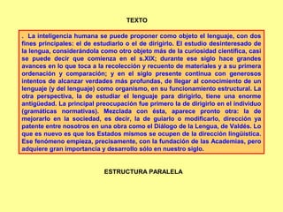 . La inteligencia humana se puede proponer como objeto el lenguaje, con dos
fines principales: el de estudiarlo o el de dirigirlo. El estudio desinteresado de
la lengua, considerándola como otro objeto más de la curiosidad científica, casi
se puede decir que comienza en el s.XIX; durante ese siglo hace grandes
avances en lo que toca a la recolección y recuento de materiales y a su primera
ordenación y comparación; y en el siglo presente continua con generosos
intentos de alcanzar verdades más profundas, de llegar al conocimiento de un
lenguaje (y del lenguaje) como organismo, en su funcionamiento estructural. La
otra perspectiva, la de estudiar el lenguaje para dirigirlo, tiene una enorme
antigüedad. La principal preocupación fue primero la de dirigirlo en el individuo
(gramáticas normativas). Mezclada con ésta, aparece pronto otra: la de
mejorarlo en la sociedad, es decir, la de guiarlo o modificarlo, dirección ya
patente entre nosotros en una obra como el Diálogo de la Lengua, de Valdés. Lo
que es nuevo es que los Estados mismos se ocupen de la dirección lingüística.
Ese fenómeno empieza, precisamente, con la fundación de las Academias, pero
adquiere gran importancia y desarrollo sólo en nuestro siglo.
TEXTO
ESTRUCTURA PARALELA
 
