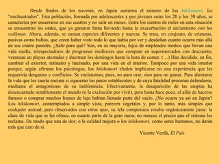 Desde finales de los noventa, en Japón aumenta el número de los hikikomori, los
“enclaustrados". Esta población, formada por adolescentes y por jóvenes entre los 20 y los 30 años, se
caracteriza por encerrarse en sus cuartos y no salir en meses. Entre los cientos de miles en esta situación
se encuentran los otaku, que ya ganaron fama llevando hasta la exacerbación el ais!amiento con los
walkman. Ahora, además, se suman especies diferentes y nuevas. Se trata, en conjunto, de criaturas,
pasivas como bultos, que creen haber visto todo lo que había por ver y desdeñan cuanto ocurra más allá
de sus cuatro paredes. ¿Salir para qué? Son, en su mayoría, hijos de empleados medios que llevan una
vida media, telespectadores de programas mediocres que compran en supermercados con descuento,
veranean en playas atestadas y duermen los domingos hasta la hora de comer. ( ...) Han decidido, en fin,
cambiar el exterior, rutinario y hacinado, por una vida en el interior. Tampoco por una vida interior
porque, según afirman los psicólogos, los hikikomori eluden implicarse en una experiencia que les
requeriría desgastes y conflictos. Se enclaustran, pues, no para orar, sino para no gastar. Para ahorrarse
la vida que les caería encima si siguieran los pasos establecidos y de cuya fatalidad procuran defenderse,
mediante el antagonismo de su indiferencia. Efectivamente, la desaparición de las utopías ha
desencantado notablemente el mundo (o la excitación por vivir), pero hasta hace poco, el afán de hacerse
famoso o comprar muchos bienes de lujo habían llenado parte del vacío. ¿No ocurre ya así en Japón?
Los hikikomori, contemplados a simple vista, parecen vegetales y, por lo tanto, más simples que
cualquier animal, pero observados con otros ojos, su lela compostura resulta orgánicamente justa: la
clase de vida que se les ofrece, en cuanto parte de la gran masa; no merece el precio que el sistema les
reclama. De modo que una de dos: o la calidad mejora o los hikikomori, como seres humanos, no darán
más que cero de sí.
Vicente Verdú, El País
 