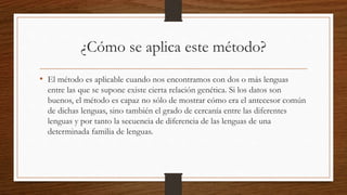 ¿Cómo se aplica este método?
• El método es aplicable cuando nos encontramos con dos o más lenguas
entre las que se supone existe cierta relación genética. Si los datos son
buenos, el método es capaz no sólo de mostrar cómo era el antecesor común
de dichas lenguas, sino también el grado de cercanía entre las diferentes
lenguas y por tanto la secuencia de diferencia de las lenguas de una
determinada familia de lenguas.