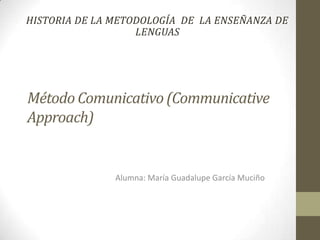 HISTORIA DE LA METODOLOGÍA DE LA ENSEÑANZA DE
                   LENGUAS




Método Comunicativo (Communicative
Approach)


               Alumna: María Guadalupe García Muciño
 
