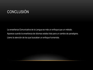 CONCLUSIÓN



La enseñanza Comunicativa de la Lengua es más un enfoque que un método.
Aparece cuando la enseñanza de idiomas estaba lista para un cambio de paradigma.
Llamo la atención de los que buscaban un enfoque humanista.
 