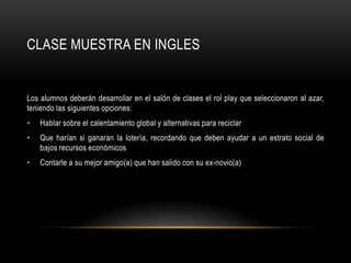 CLASE MUESTRA EN INGLES


Los alumnos deberán desarrollar en el salón de clases el rol play que seleccionaron al azar,
teniendo las siguientes opciones:
•   Hablar sobre el calentamiento global y alternativas para reciclar
•   Que harían si ganaran la lotería, recordando que deben ayudar a un estrato social de
    bajos recursos económicos
•   Contarle a su mejor amigo(a) que han salido con su ex-novio(a)
 