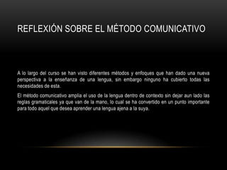 REFLEXIÓN SOBRE EL MÉTODO COMUNICATIVO



A lo largo del curso se han visto diferentes métodos y enfoques que han dado una nueva
perspectiva a la enseñanza de una lengua, sin embargo ninguno ha cubierto todas las
necesidades de esta.
El método comunicativo amplia el uso de la lengua dentro de contexto sin dejar aun lado las
reglas gramaticales ya que van de la mano, lo cual se ha convertido en un punto importante
para todo aquel que desea aprender una lengua ajena a la suya.
 