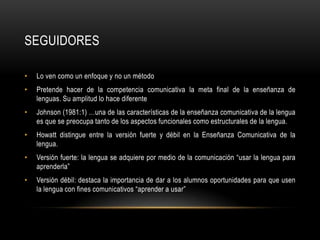 SEGUIDORES

•   Lo ven como un enfoque y no un método
•   Pretende hacer de la competencia comunicativa la meta final de la enseñanza de
    lenguas. Su amplitud lo hace diferente
•   Johnson (1981:1) …una de las características de la enseñanza comunicativa de la lengua
    es que se preocupa tanto de los aspectos funcionales como estructurales de la lengua.
•   Howatt distingue entre la versión fuerte y débil en la Enseñanza Comunicativa de la
    lengua.
•   Versión fuerte: la lengua se adquiere por medio de la comunicación “usar la lengua para
    aprenderla”
•   Versión débil: destaca la importancia de dar a los alumnos oportunidades para que usen
    la lengua con fines comunicativos “aprender a usar”
 