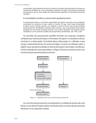 42
Teoria da Contabilidade
mas também, especialmente de buscar conhecer a substância gerida pelo ser humano no
sentido da satisfação de suas necessidades materiais. Há, pois, uma inequívoca história
das doutrinas, que se torna objeto de conhecimento específico na formação cultural do
contador.
A mentalidade científica se desenvolvia gradativamente.
As observações levam a raciocínios organizados que geram conceitos, estes produzem
enunciados ou teoremas e estes, ainda, as teorias. Os que criam bases doutrinárias
e teorias, como mestres, passam a ter adeptos e assim se forma uma escola científica,
de pensamentos semelhantes. Quando vários mestres, com suas próprias observações,
partindo de uma teoria principal, formam suas teorias derivadas, em diversos locais,
estabelece-se uma corrente científica de pensamentos semelhantes. (SÁ, 1997, p. 60)
As correntes de pensamento científico formam um conjunto complexo
composto por teorias principais e derivadas. Em geral, o nascedouro dessas
correntes é a observação. O produto dessa observação é a reflexão, o que
enseja o desenvolvimento do raciocínio lógico. A partir da reflexão sobre o
objeto é que são desenvolvidas as teorias principais e derivadas, simultanea-
mente à adesão de novos pensadores. A figura 2 ilustra a maneira como uma
corrente de pensamento pode se formar.
Aautora.
Precursores
Adeptos
Figura 2 – Surgimento de uma corrente de pensamento.
Observações
Teorias derivadas
Contribuições
Corpo teórico
Raciocínio
- Conceitos
- Verificações
- Novas observações
As correntes de pensamento correspondem à unidade de pontos de vista
frente a uma determinada matéria. Na história das correntes de pensamento
destacam-se as seguintes escolas:
 
